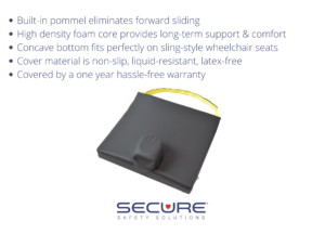 SCPC-1 pommel cushion with safety strap. The built-in pommel eliminates forward sliding. High-density foam core provides long-term support & comfort. Concave bottom fits sling-style wheelchair seats. The cover material is non-slip, liquid resistant, and latex-free. The cushion is covered by a one year warranty.